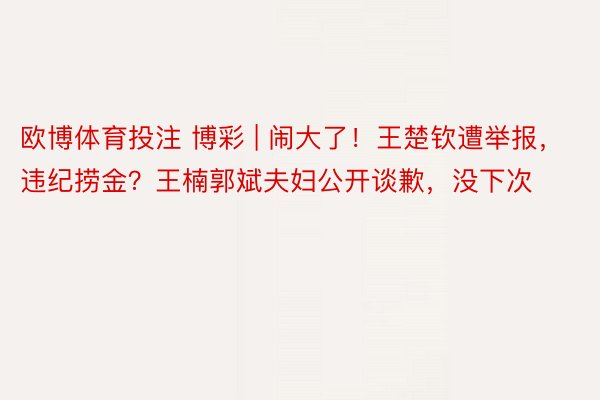 欧博体育投注 博彩 | 闹大了！王楚钦遭举报，违纪捞金？王楠郭斌夫妇公开谈歉，没下次