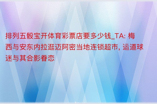排列五骰宝开体育彩票店要多少钱_TA: 梅西与安东内拉逛迈阿密当地连锁超市, 运道球迷与其合影眷恋