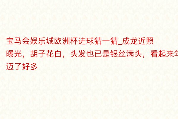 宝马会娱乐城欧洲杯进球猜一猜_成龙近照曝光，胡子花白，头发也已是银丝满头，看起来年迈了好多