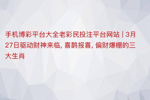 手机博彩平台大全老彩民投注平台网站 | 3月27日驱动财神来临, 喜鹊报喜, 偏财爆棚的三大生肖