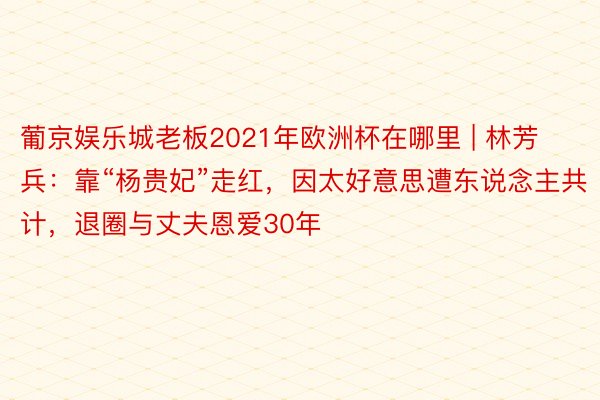 葡京娱乐城老板2021年欧洲杯在哪里 | 林芳兵：靠“杨贵妃”走红，因太好意思遭东说念主共计，退圈与丈夫恩爱30年