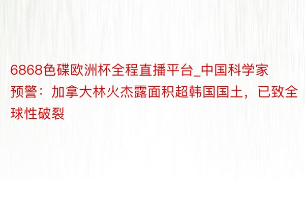 6868色碟欧洲杯全程直播平台_中国科学家预警：加拿大林火杰露面积超韩国国土，已致全球性破裂