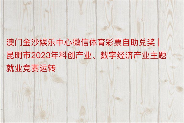 澳门金沙娱乐中心微信体育彩票自助兑奖 | 昆明市2023年科创产业、数字经济产业主题就业竞赛运转