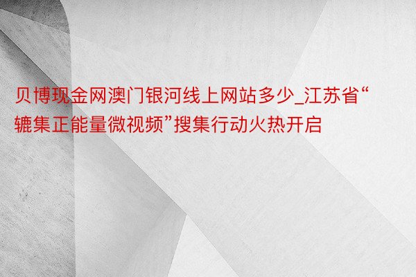 贝博现金网澳门银河线上网站多少_江苏省“辘集正能量微视频”搜集行动火热开启