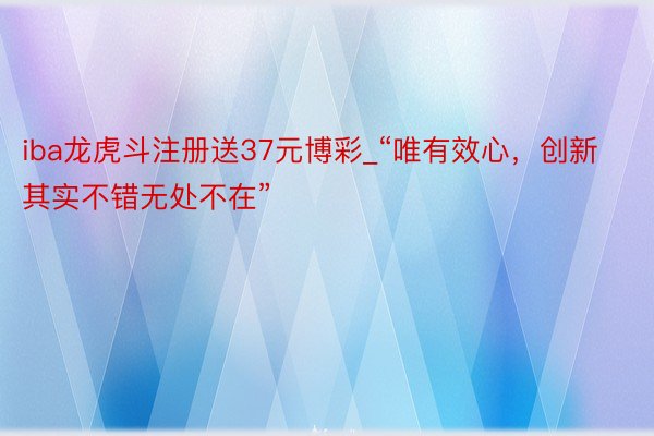 iba龙虎斗注册送37元博彩_“唯有效心，创新其实不错无处不在”