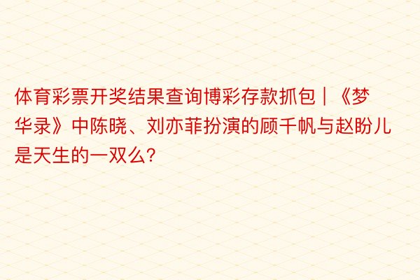 体育彩票开奖结果查询博彩存款抓包 | 《梦华录》中陈晓、刘亦菲扮演的顾千帆与赵盼儿是天生的一双么？