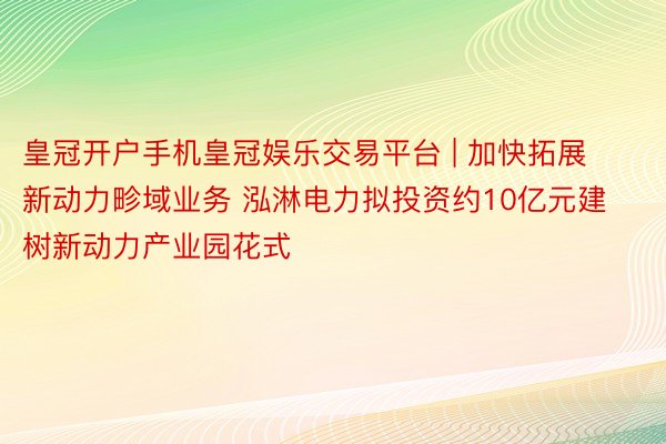 皇冠开户手机皇冠娱乐交易平台 | 加快拓展新动力畛域业务 泓淋电力拟投资约10亿元建树新动力产业园花式