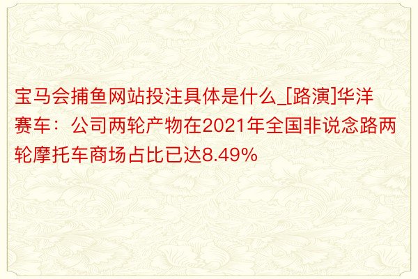 宝马会捕鱼网站投注具体是什么_[路演]华洋赛车：公司两轮产物在2021年全国非说念路两轮摩托车商场占比已达8.49%