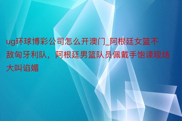 ug环球博彩公司怎么开澳门_阿根廷女篮不敌匈牙利队，阿根廷男篮队员佩戴手饱读现场大叫谄媚