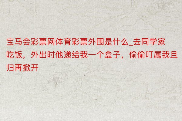 宝马会彩票网体育彩票外围是什么_去同学家吃饭，外出时他递给我一个盒子，偷偷叮属我且归再掀开