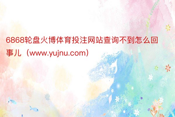 6868轮盘火博体育投注网站查询不到怎么回事儿（www.yujnu.com）