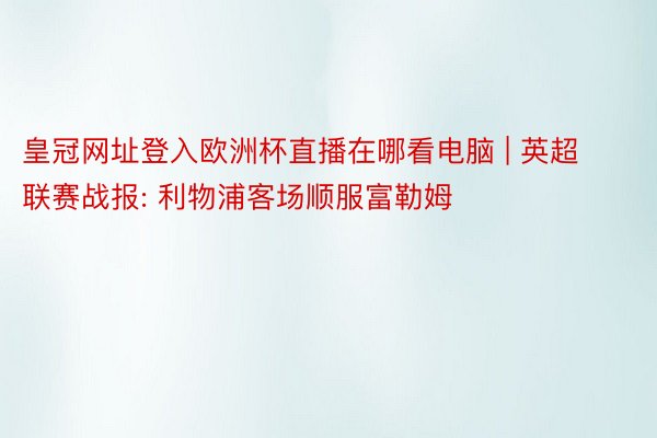 皇冠网址登入欧洲杯直播在哪看电脑 | 英超联赛战报: 利物浦客场顺服富勒姆