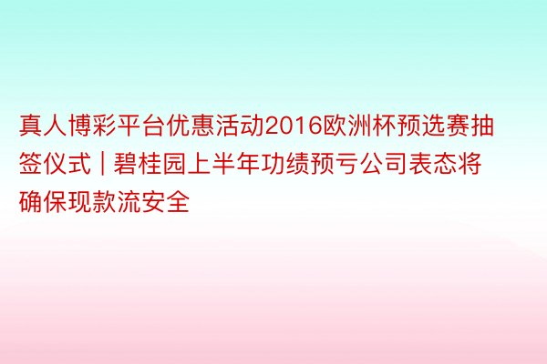 真人博彩平台优惠活动2016欧洲杯预选赛抽签仪式 | 碧桂园上半年功绩预亏公司表态将确保现款流安全
