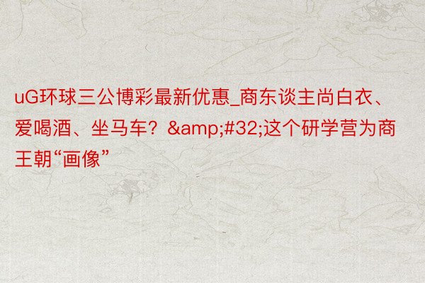 uG环球三公博彩最新优惠_商东谈主尚白衣、爱喝酒、坐马车？&#32;这个研学营为商王朝“画像”