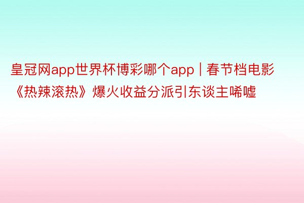 皇冠网app世界杯博彩哪个app | 春节档电影《热辣滚热》爆火收益分派引东谈主唏嘘