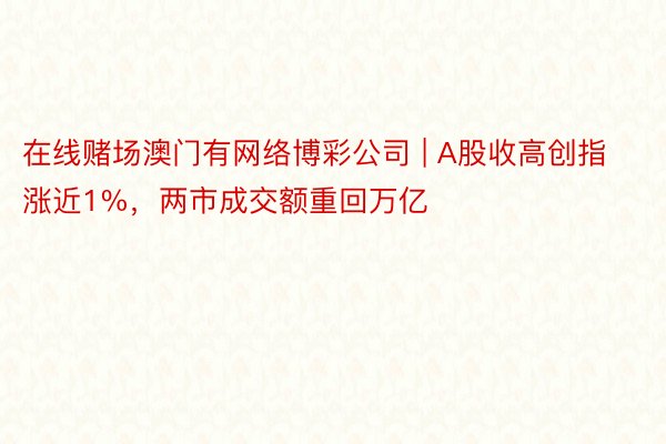 在线赌场澳门有网络博彩公司 | A股收高创指涨近1%，两市成交额重回万亿