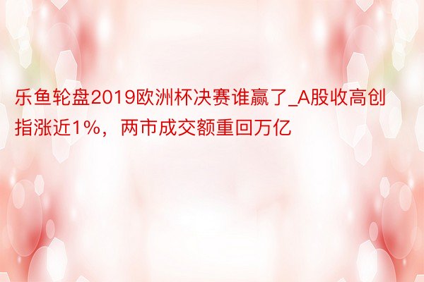 乐鱼轮盘2019欧洲杯决赛谁赢了_A股收高创指涨近1%，两市成交额重回万亿