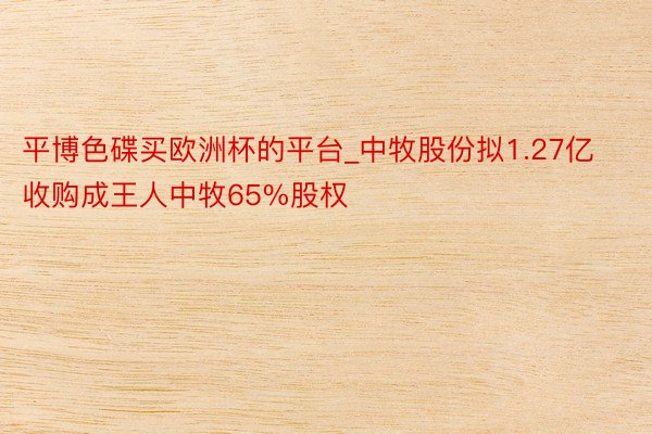 平博色碟买欧洲杯的平台_中牧股份拟1.27亿收购成王人中牧65%股权