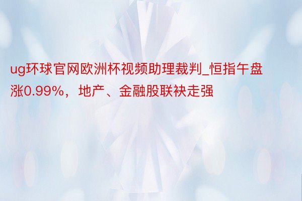 ug环球官网欧洲杯视频助理裁判_恒指午盘涨0.99%，地产、金融股联袂走强