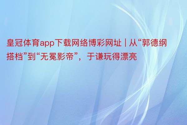 皇冠体育app下载网络博彩网址 | 从“郭德纲搭档”到“无冕影帝”，于谦玩得漂亮
