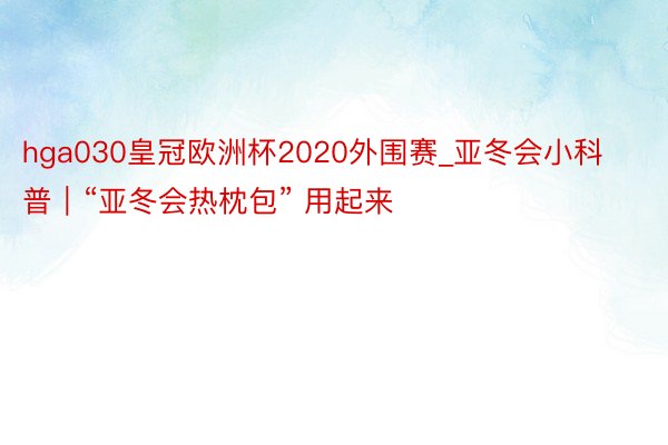 hga030皇冠欧洲杯2020外围赛_亚冬会小科普｜“亚冬会热枕包” 用起来