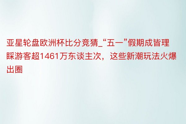 亚星轮盘欧洲杯比分竞猜_“五一”假期成皆理睬游客超1461万东谈主次，这些新潮玩法火爆出圈