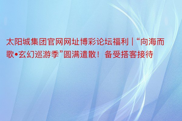 太阳城集团官网网址博彩论坛福利 | “向海而歌•玄幻巡游季”圆满遣散！备受搭客接待