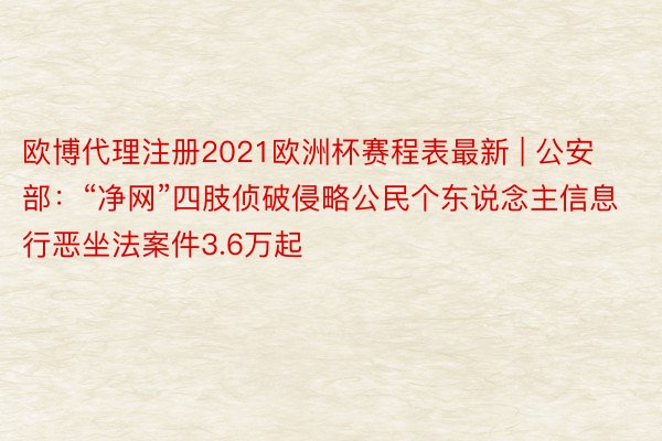 欧博代理注册2021欧洲杯赛程表最新 | 公安部：“净网”四肢侦破侵略公民个东说念主信息行恶坐法案件3.6万起