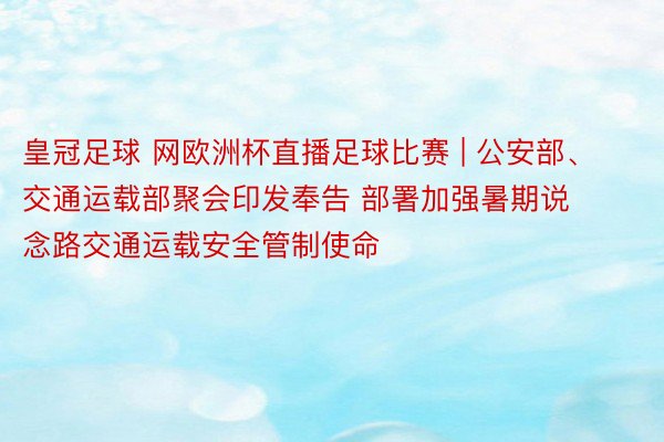 皇冠足球 网欧洲杯直播足球比赛 | 公安部、交通运载部聚会印发奉告 部署加强暑期说念路交通运载安全管制使命