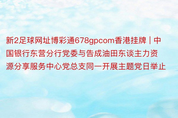 新2足球网址博彩通678gpcom香港挂牌 | 中国银行东营分行党委与告成油田东谈主力资源分享服务中心党总支同一开展主题党日举止