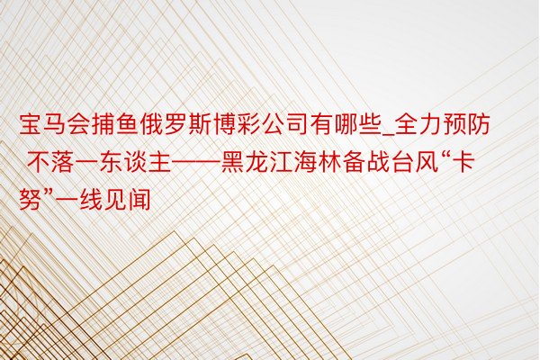 宝马会捕鱼俄罗斯博彩公司有哪些_全力预防 不落一东谈主——黑龙江海林备战台风“卡努”一线见闻