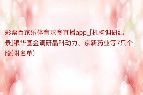 彩票百家乐体育球赛直播app_[机构调研纪录]银华基金调研晶科动力、京新药业等7只个股(附名单)