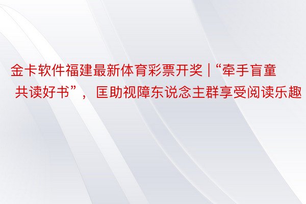 金卡软件福建最新体育彩票开奖 | “牵手盲童 共读好书” ，匡助视障东说念主群享受阅读乐趣