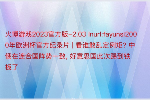 火博游戏2023官方版-2.03 Inurl:fayunsi2000年欧洲杯官方纪录片 | 看谁敢乱定例矩? 中俄在连合国阵势一致, 好意思国此次踢到铁板了