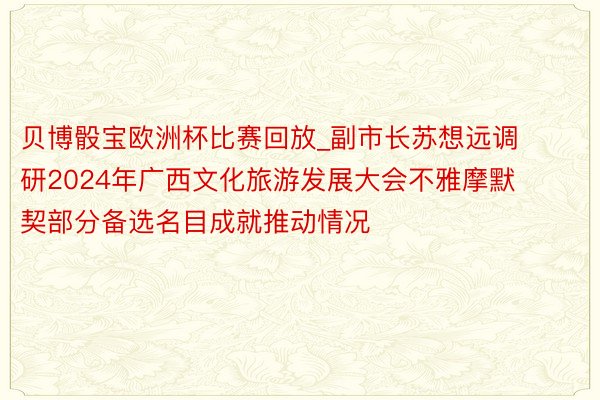 贝博骰宝欧洲杯比赛回放_副市长苏想远调研2024年广西文化旅游发展大会不雅摩默契部分备选名目成就推动情况
