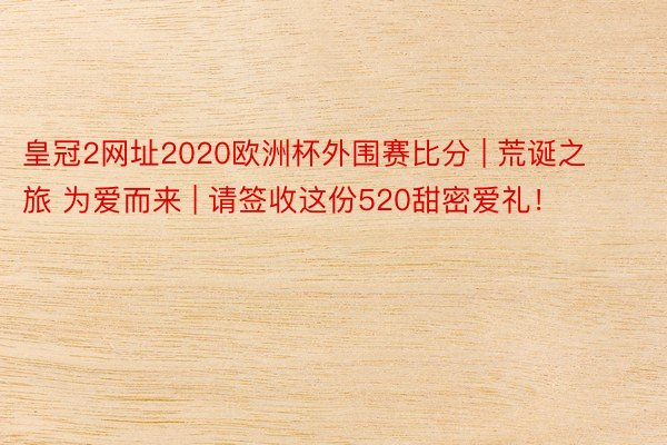 皇冠2网址2020欧洲杯外围赛比分 | 荒诞之旅 为爱而来 | 请签收这份520甜密爱礼！