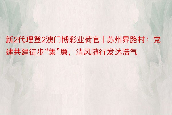 新2代理登2澳门博彩业荷官 | 苏州界路村：党建共建徒步“集”廉，清风随行发达浩气