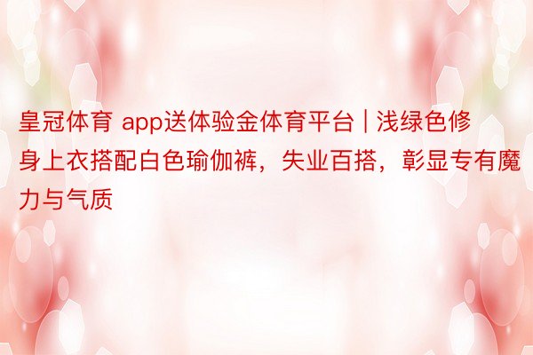皇冠体育 app送体验金体育平台 | 浅绿色修身上衣搭配白色瑜伽裤，失业百搭，彰显专有魔力与气质