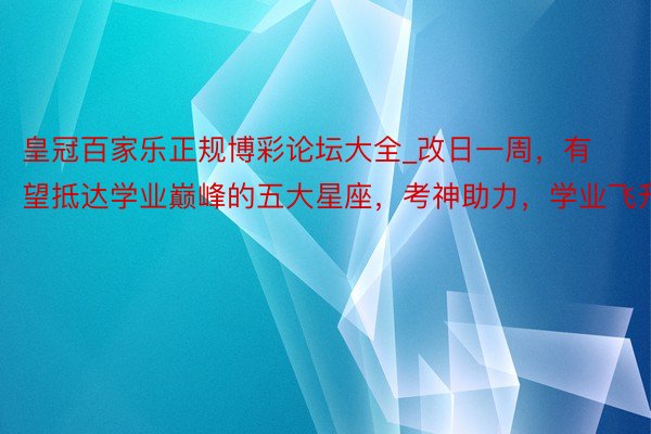 皇冠百家乐正规博彩论坛大全_改日一周，有望抵达学业巅峰的五大星座，考神助力，学业飞升