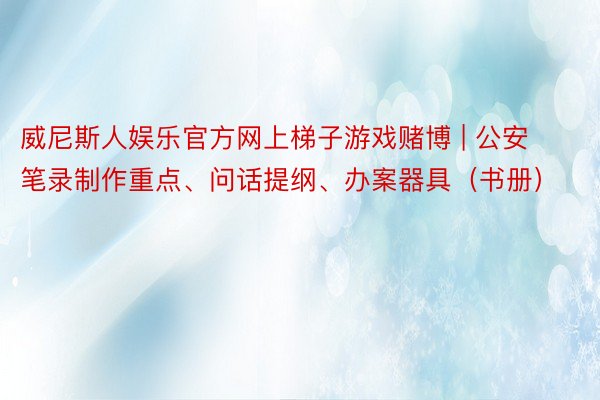 威尼斯人娱乐官方网上梯子游戏赌博 | 公安笔录制作重点、问话提纲、办案器具（书册）