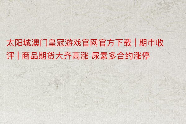 太阳城澳门皇冠游戏官网官方下载 | 期市收评 | 商品期货大齐高涨 尿素多合约涨停