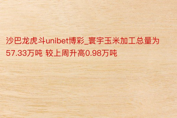 沙巴龙虎斗unibet博彩_寰宇玉米加工总量为57.33万吨 较上周升高0.98万吨