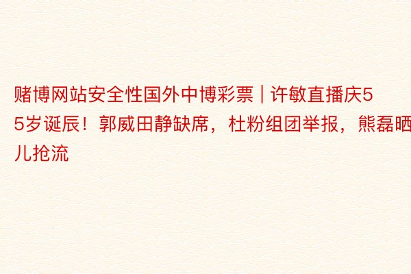 赌博网站安全性国外中博彩票 | 许敏直播庆55岁诞辰！郭威田静缺席，杜粉组团举报，熊磊晒儿抢流