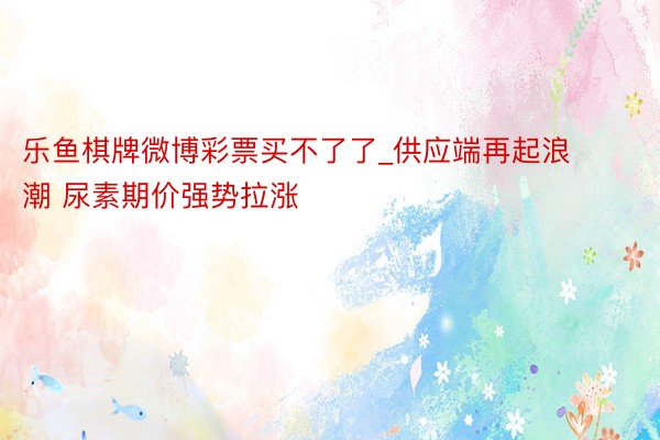 乐鱼棋牌微博彩票买不了了_供应端再起浪潮 尿素期价强势拉涨