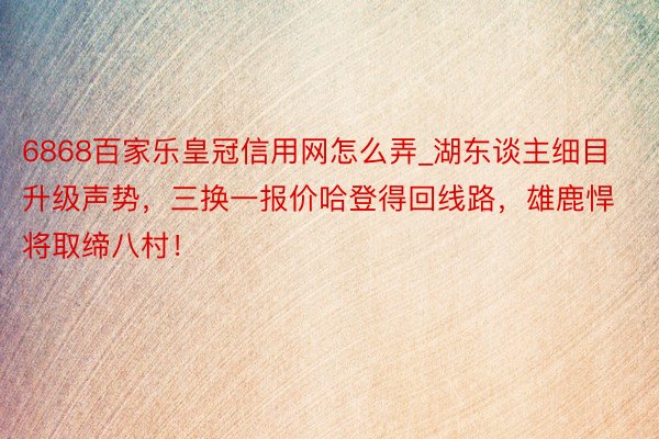 6868百家乐皇冠信用网怎么弄_湖东谈主细目升级声势，三换一报价哈登得回线路，雄鹿悍将取缔八村！