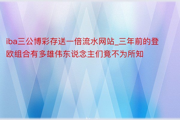 iba三公博彩存送一倍流水网站_三年前的登欧组合有多雄伟东说念主们竟不为所知