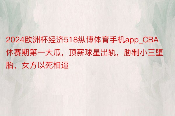 2024欧洲杯经济518纵博体育手机app_CBA休赛期第一大瓜，顶薪球星出轨，胁制小三堕胎，女方以死相逼