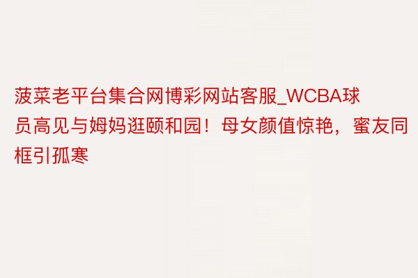 菠菜老平台集合网博彩网站客服_WCBA球员高见与姆妈逛颐和园！母女颜值惊艳，蜜友同框引孤寒