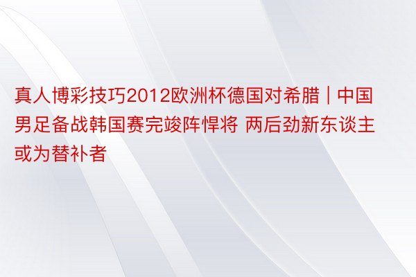真人博彩技巧2012欧洲杯德国对希腊 | 中国男足备战韩国赛完竣阵悍将 两后劲新东谈主或为替补者