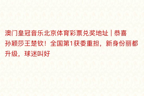 澳门皇冠音乐北京体育彩票兑奖地址 | 恭喜孙颖莎王楚钦！全国第1获委重担，新身份丽都升级，球迷叫好